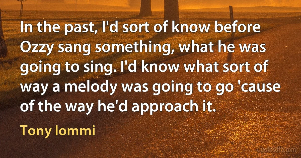 In the past, I'd sort of know before Ozzy sang something, what he was going to sing. I'd know what sort of way a melody was going to go 'cause of the way he'd approach it. (Tony Iommi)