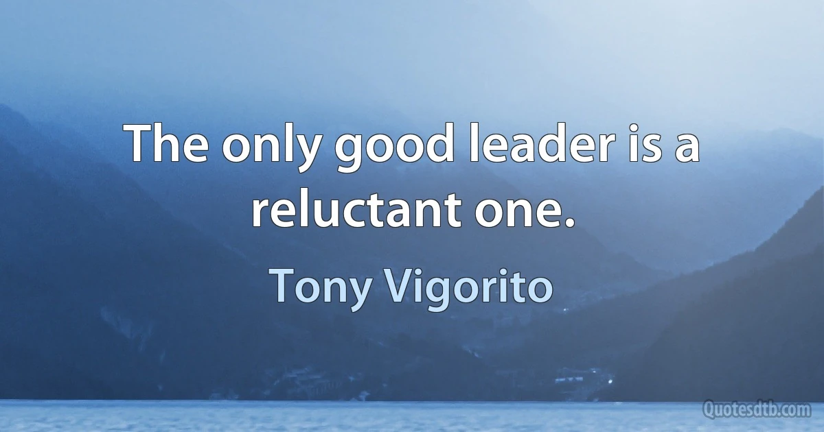 The only good leader is a reluctant one. (Tony Vigorito)