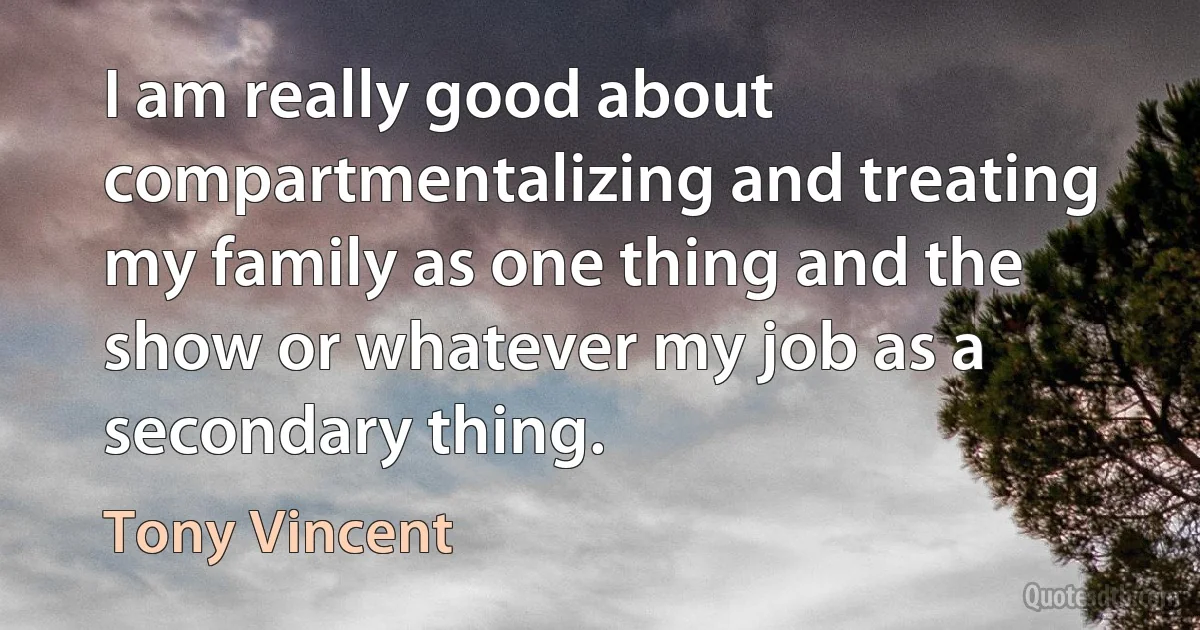 I am really good about compartmentalizing and treating my family as one thing and the show or whatever my job as a secondary thing. (Tony Vincent)