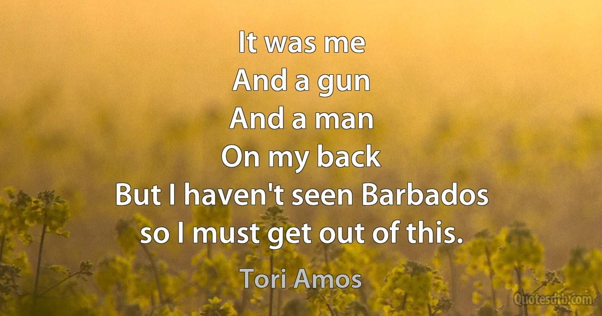 It was me
And a gun
And a man
On my back
But I haven't seen Barbados
so I must get out of this. (Tori Amos)