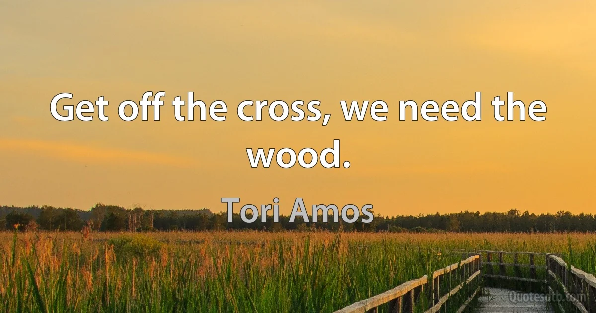 Get off the cross, we need the wood. (Tori Amos)