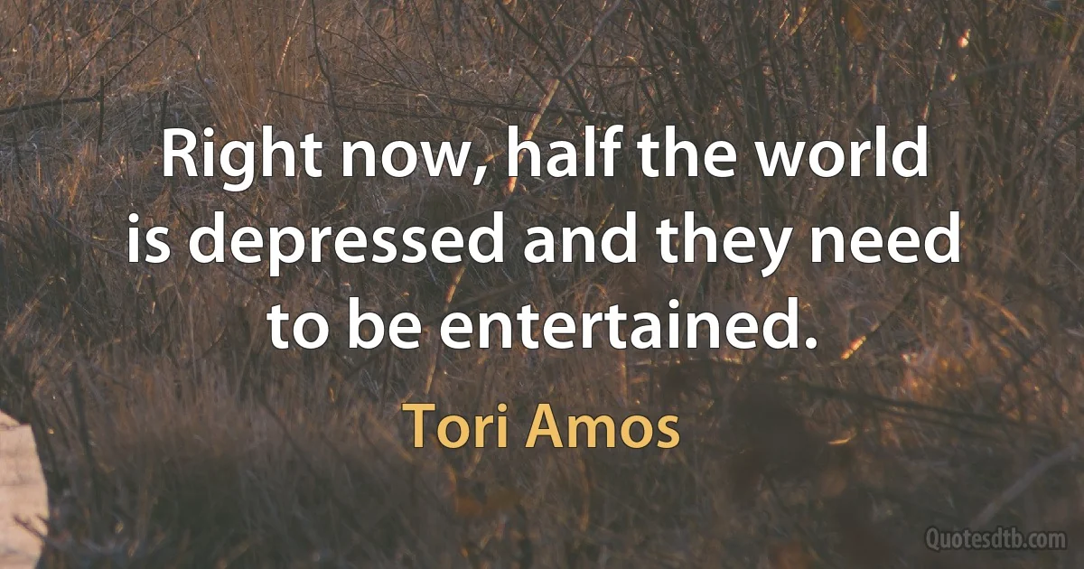 Right now, half the world is depressed and they need to be entertained. (Tori Amos)