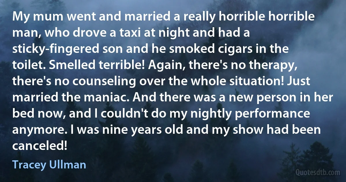 My mum went and married a really horrible horrible man, who drove a taxi at night and had a sticky-fingered son and he smoked cigars in the toilet. Smelled terrible! Again, there's no therapy, there's no counseling over the whole situation! Just married the maniac. And there was a new person in her bed now, and I couldn't do my nightly performance anymore. I was nine years old and my show had been canceled! (Tracey Ullman)