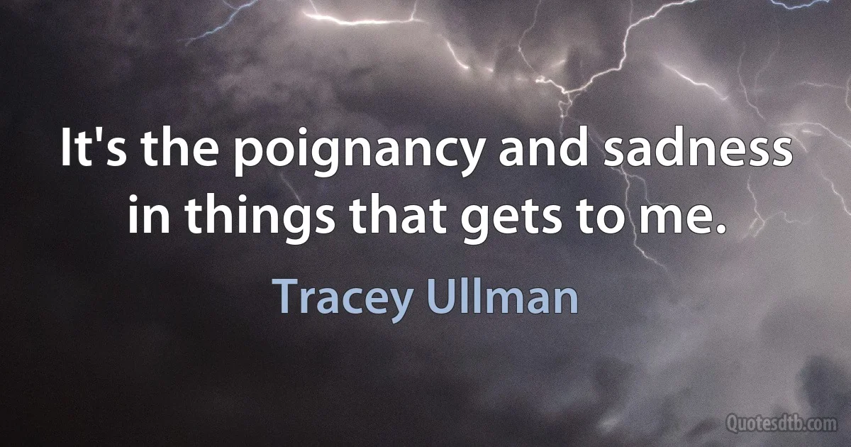 It's the poignancy and sadness in things that gets to me. (Tracey Ullman)