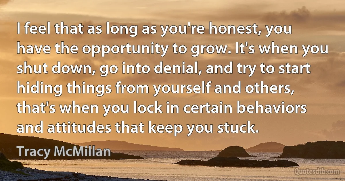 I feel that as long as you're honest, you have the opportunity to grow. It's when you shut down, go into denial, and try to start hiding things from yourself and others, that's when you lock in certain behaviors and attitudes that keep you stuck. (Tracy McMillan)