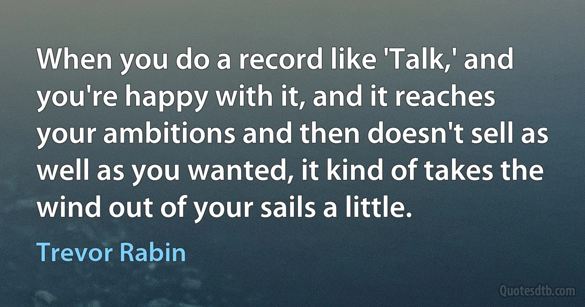 When you do a record like 'Talk,' and you're happy with it, and it reaches your ambitions and then doesn't sell as well as you wanted, it kind of takes the wind out of your sails a little. (Trevor Rabin)