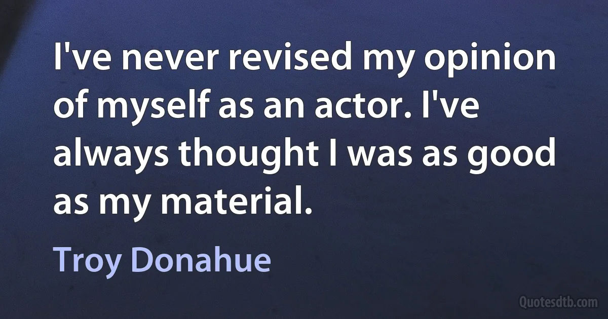 I've never revised my opinion of myself as an actor. I've always thought I was as good as my material. (Troy Donahue)