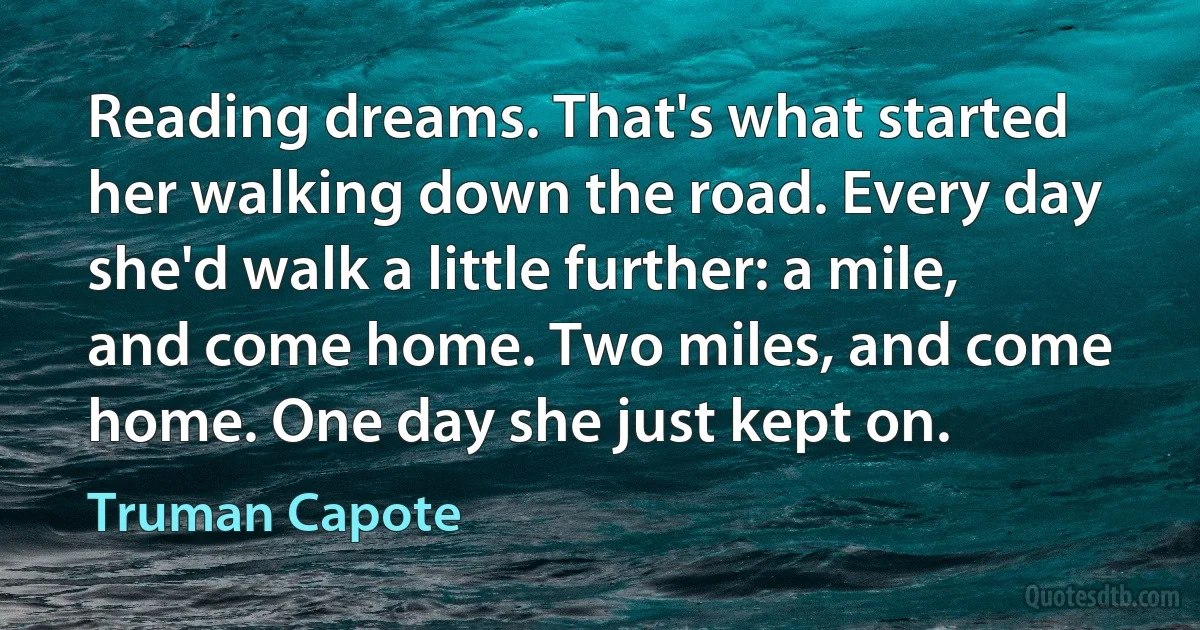 Reading dreams. That's what started her walking down the road. Every day she'd walk a little further: a mile, and come home. Two miles, and come home. One day she just kept on. (Truman Capote)