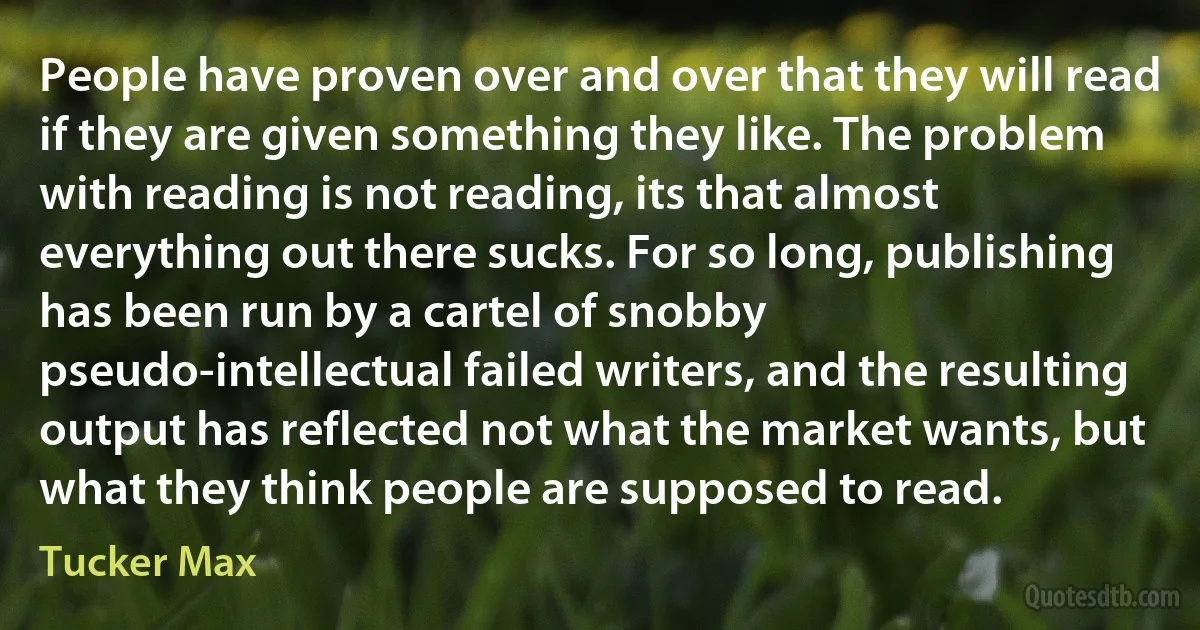 People have proven over and over that they will read if they are given something they like. The problem with reading is not reading, its that almost everything out there sucks. For so long, publishing has been run by a cartel of snobby pseudo-intellectual failed writers, and the resulting output has reflected not what the market wants, but what they think people are supposed to read. (Tucker Max)