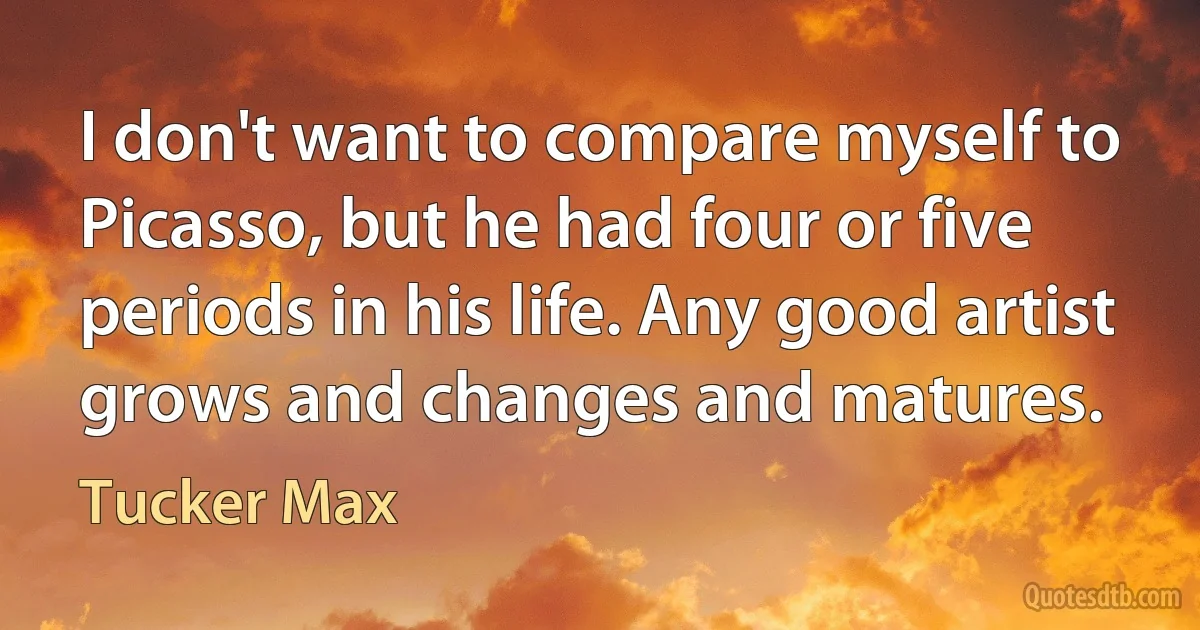 I don't want to compare myself to Picasso, but he had four or five periods in his life. Any good artist grows and changes and matures. (Tucker Max)