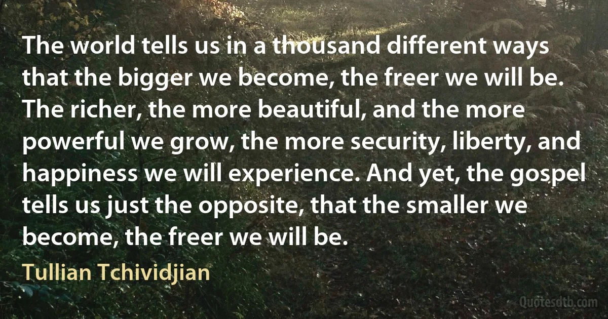 The world tells us in a thousand different ways that the bigger we become, the freer we will be. The richer, the more beautiful, and the more powerful we grow, the more security, liberty, and happiness we will experience. And yet, the gospel tells us just the opposite, that the smaller we become, the freer we will be. (Tullian Tchividjian)