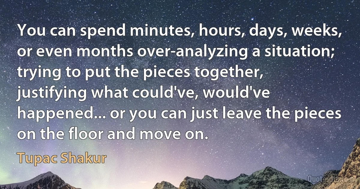 You can spend minutes, hours, days, weeks, or even months over-analyzing a situation; trying to put the pieces together, justifying what could've, would've happened... or you can just leave the pieces on the floor and move on. (Tupac Shakur)