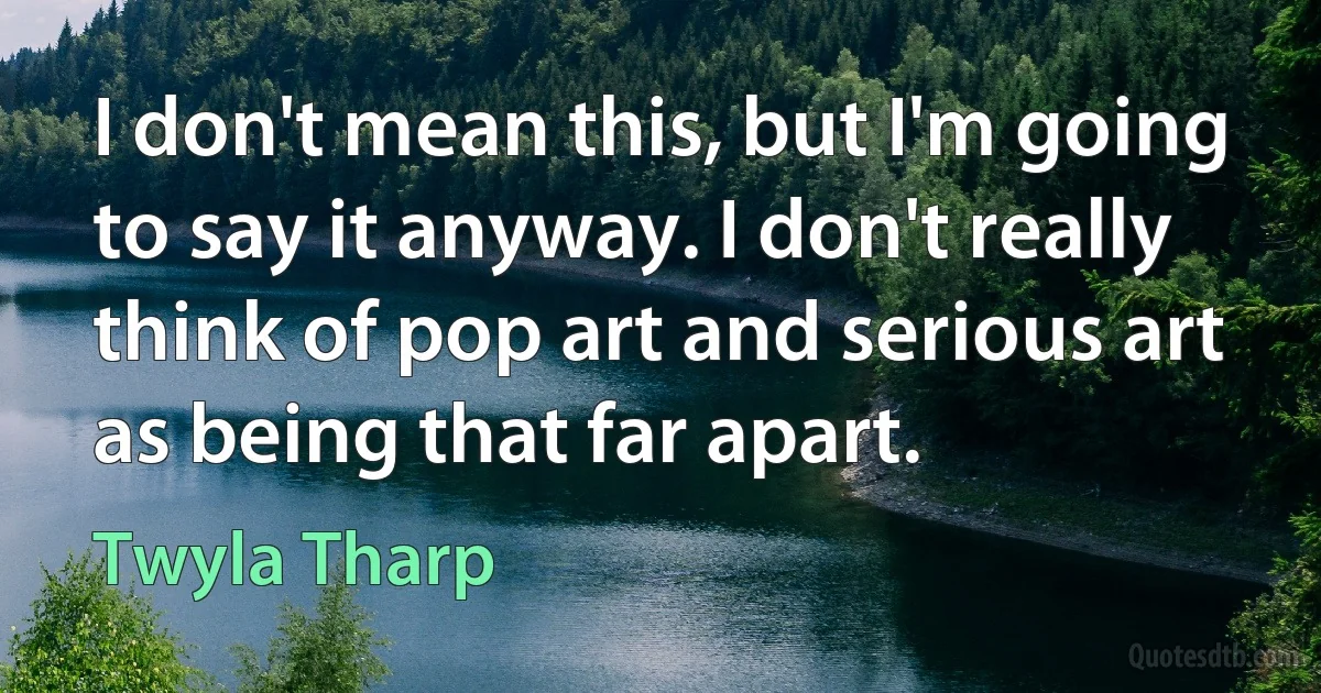 I don't mean this, but I'm going to say it anyway. I don't really think of pop art and serious art as being that far apart. (Twyla Tharp)