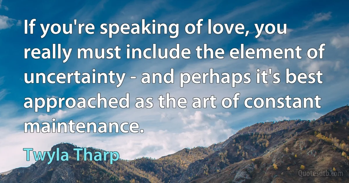 If you're speaking of love, you really must include the element of uncertainty - and perhaps it's best approached as the art of constant maintenance. (Twyla Tharp)