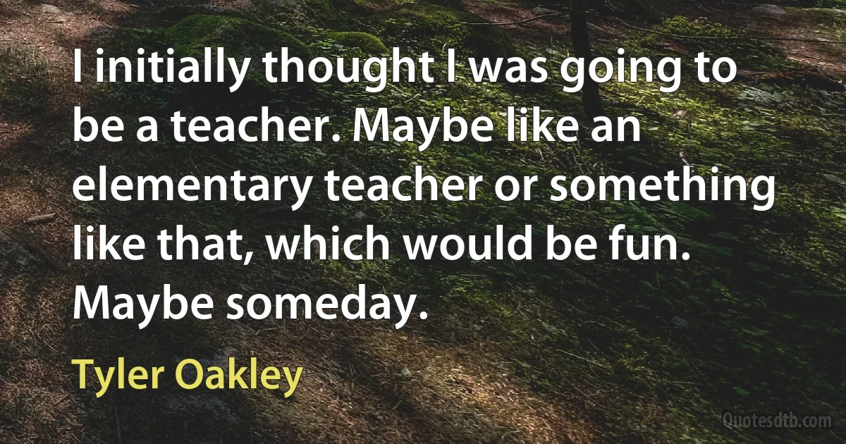 I initially thought I was going to be a teacher. Maybe like an elementary teacher or something like that, which would be fun. Maybe someday. (Tyler Oakley)