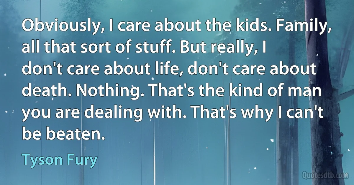 Obviously, I care about the kids. Family, all that sort of stuff. But really, I don't care about life, don't care about death. Nothing. That's the kind of man you are dealing with. That's why I can't be beaten. (Tyson Fury)