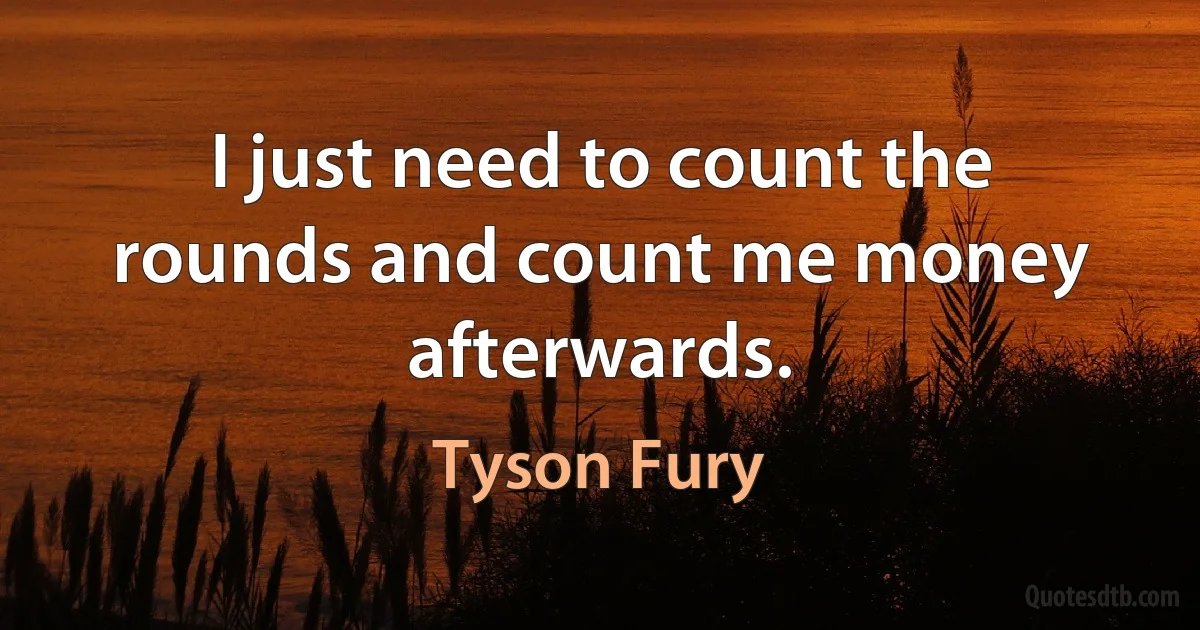 I just need to count the rounds and count me money afterwards. (Tyson Fury)