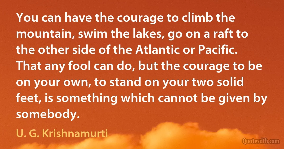 You can have the courage to climb the mountain, swim the lakes, go on a raft to the other side of the Atlantic or Pacific. That any fool can do, but the courage to be on your own, to stand on your two solid feet, is something which cannot be given by somebody. (U. G. Krishnamurti)