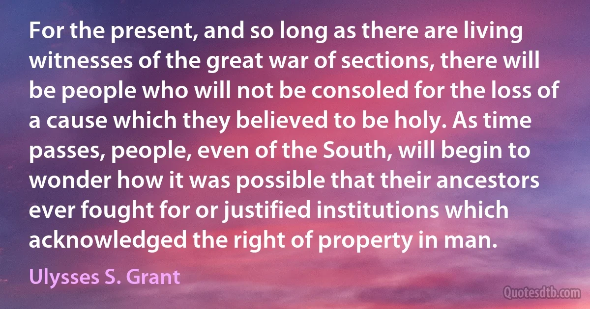 For the present, and so long as there are living witnesses of the great war of sections, there will be people who will not be consoled for the loss of a cause which they believed to be holy. As time passes, people, even of the South, will begin to wonder how it was possible that their ancestors ever fought for or justified institutions which acknowledged the right of property in man. (Ulysses S. Grant)