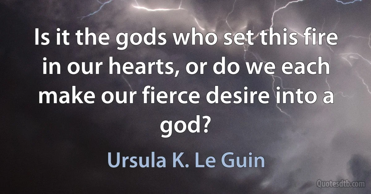 Is it the gods who set this fire in our hearts, or do we each make our fierce desire into a god? (Ursula K. Le Guin)