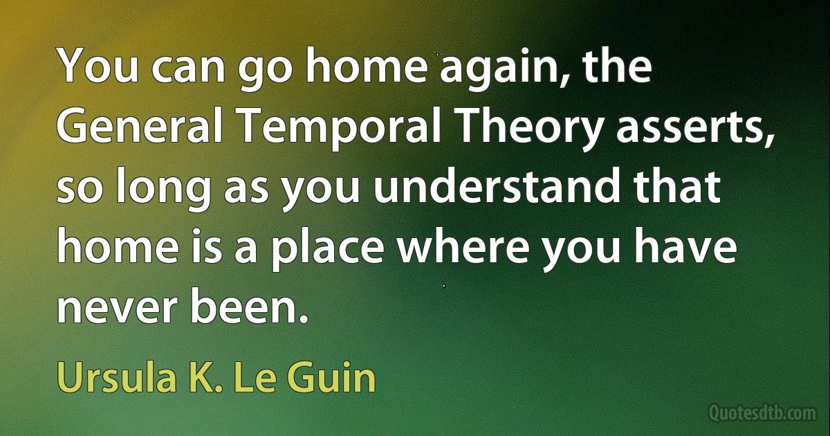 You can go home again, the General Temporal Theory asserts, so long as you understand that home is a place where you have never been. (Ursula K. Le Guin)