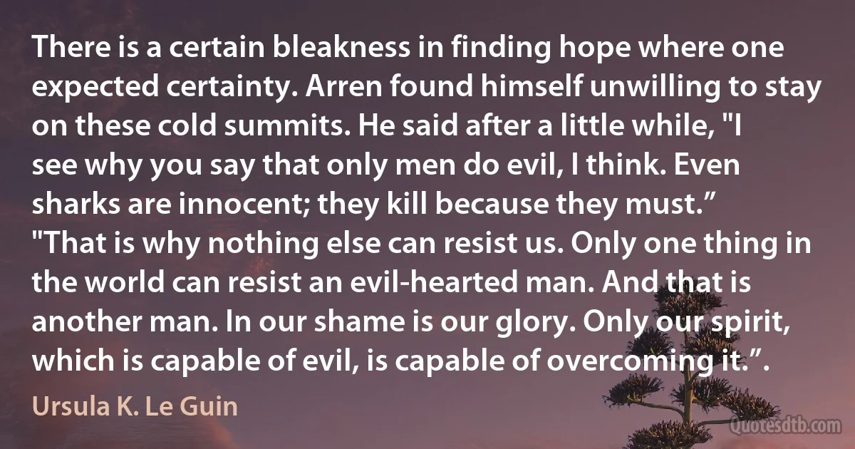 There is a certain bleakness in finding hope where one expected certainty. Arren found himself unwilling to stay on these cold summits. He said after a little while, "I see why you say that only men do evil, I think. Even sharks are innocent; they kill because they must.”
"That is why nothing else can resist us. Only one thing in the world can resist an evil-hearted man. And that is another man. In our shame is our glory. Only our spirit, which is capable of evil, is capable of overcoming it.”. (Ursula K. Le Guin)