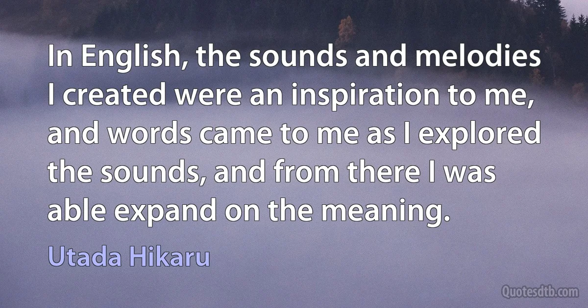 In English, the sounds and melodies I created were an inspiration to me, and words came to me as I explored the sounds, and from there I was able expand on the meaning. (Utada Hikaru)