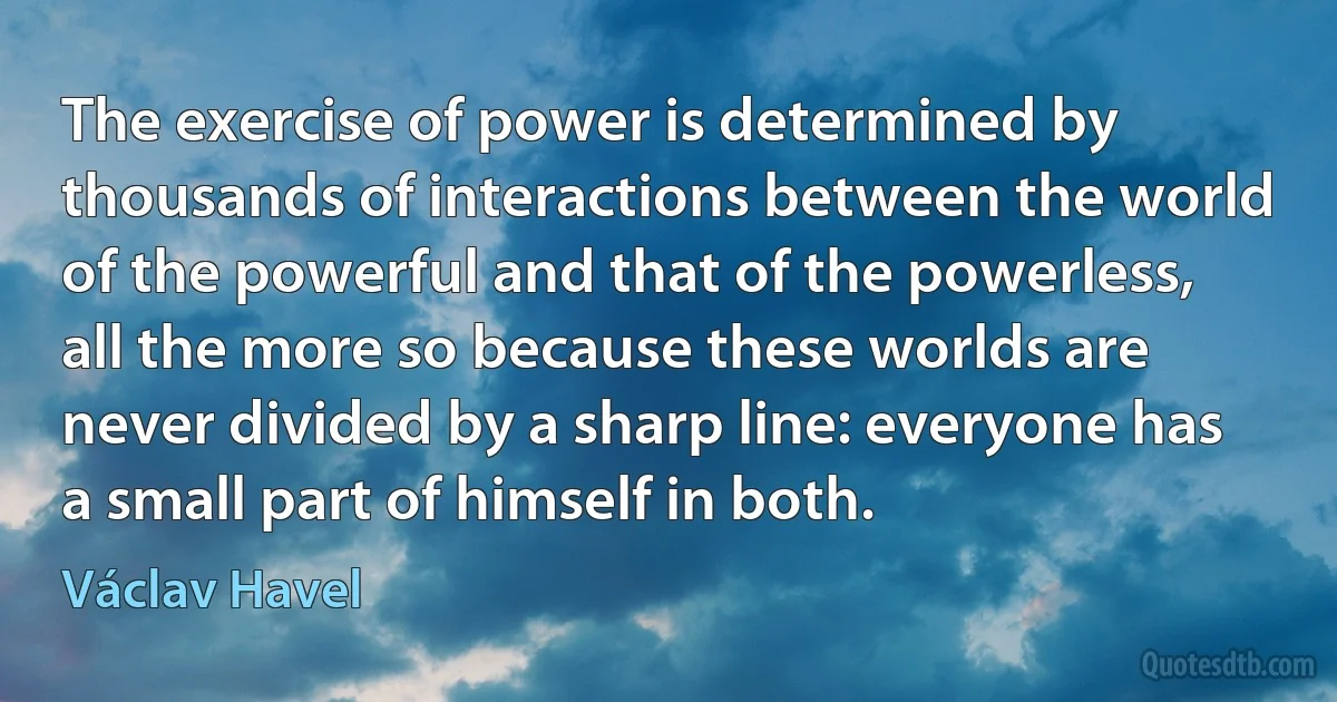 The exercise of power is determined by thousands of interactions between the world of the powerful and that of the powerless, all the more so because these worlds are never divided by a sharp line: everyone has a small part of himself in both. (Václav Havel)