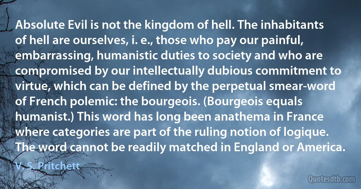 Absolute Evil is not the kingdom of hell. The inhabitants of hell are ourselves, i. e., those who pay our painful, embarrassing, humanistic duties to society and who are compromised by our intellectually dubious commitment to virtue, which can be defined by the perpetual smear-word of French polemic: the bourgeois. (Bourgeois equals humanist.) This word has long been anathema in France where categories are part of the ruling notion of logique. The word cannot be readily matched in England or America. (V. S. Pritchett)