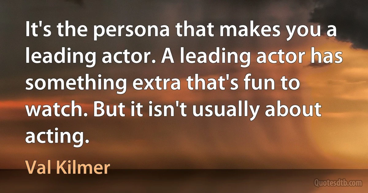 It's the persona that makes you a leading actor. A leading actor has something extra that's fun to watch. But it isn't usually about acting. (Val Kilmer)