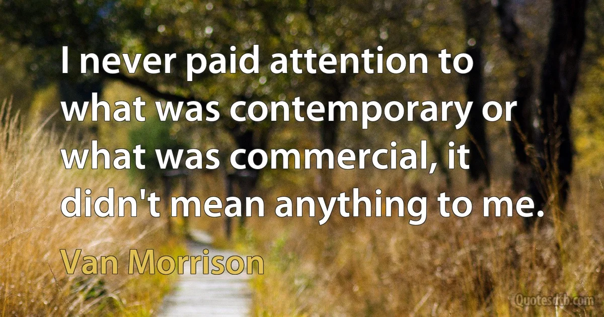 I never paid attention to what was contemporary or what was commercial, it didn't mean anything to me. (Van Morrison)