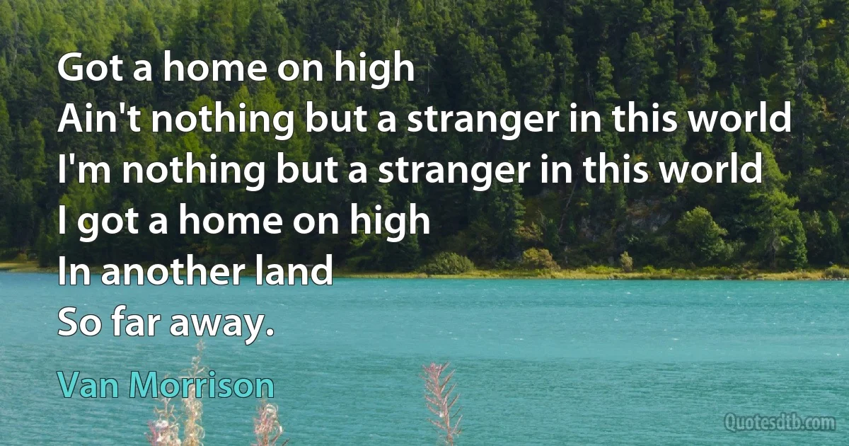 Got a home on high
Ain't nothing but a stranger in this world
I'm nothing but a stranger in this world
I got a home on high
In another land
So far away. (Van Morrison)