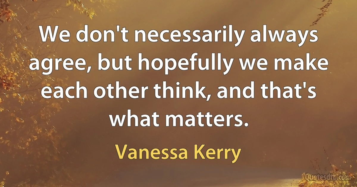 We don't necessarily always agree, but hopefully we make each other think, and that's what matters. (Vanessa Kerry)