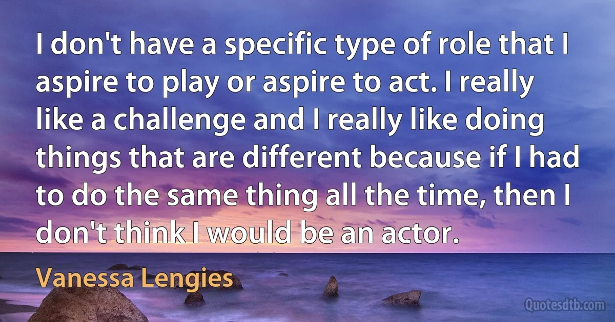 I don't have a specific type of role that I aspire to play or aspire to act. I really like a challenge and I really like doing things that are different because if I had to do the same thing all the time, then I don't think I would be an actor. (Vanessa Lengies)