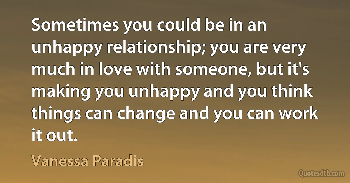 Sometimes you could be in an unhappy relationship; you are very much in love with someone, but it's making you unhappy and you think things can change and you can work it out. (Vanessa Paradis)