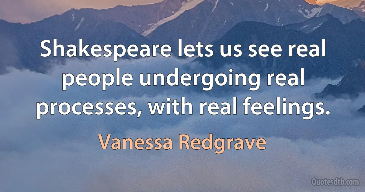 Shakespeare lets us see real people undergoing real processes, with real feelings. (Vanessa Redgrave)