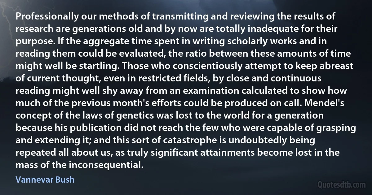 Professionally our methods of transmitting and reviewing the results of research are generations old and by now are totally inadequate for their purpose. If the aggregate time spent in writing scholarly works and in reading them could be evaluated, the ratio between these amounts of time might well be startling. Those who conscientiously attempt to keep abreast of current thought, even in restricted fields, by close and continuous reading might well shy away from an examination calculated to show how much of the previous month's efforts could be produced on call. Mendel's concept of the laws of genetics was lost to the world for a generation because his publication did not reach the few who were capable of grasping and extending it; and this sort of catastrophe is undoubtedly being repeated all about us, as truly significant attainments become lost in the mass of the inconsequential. (Vannevar Bush)