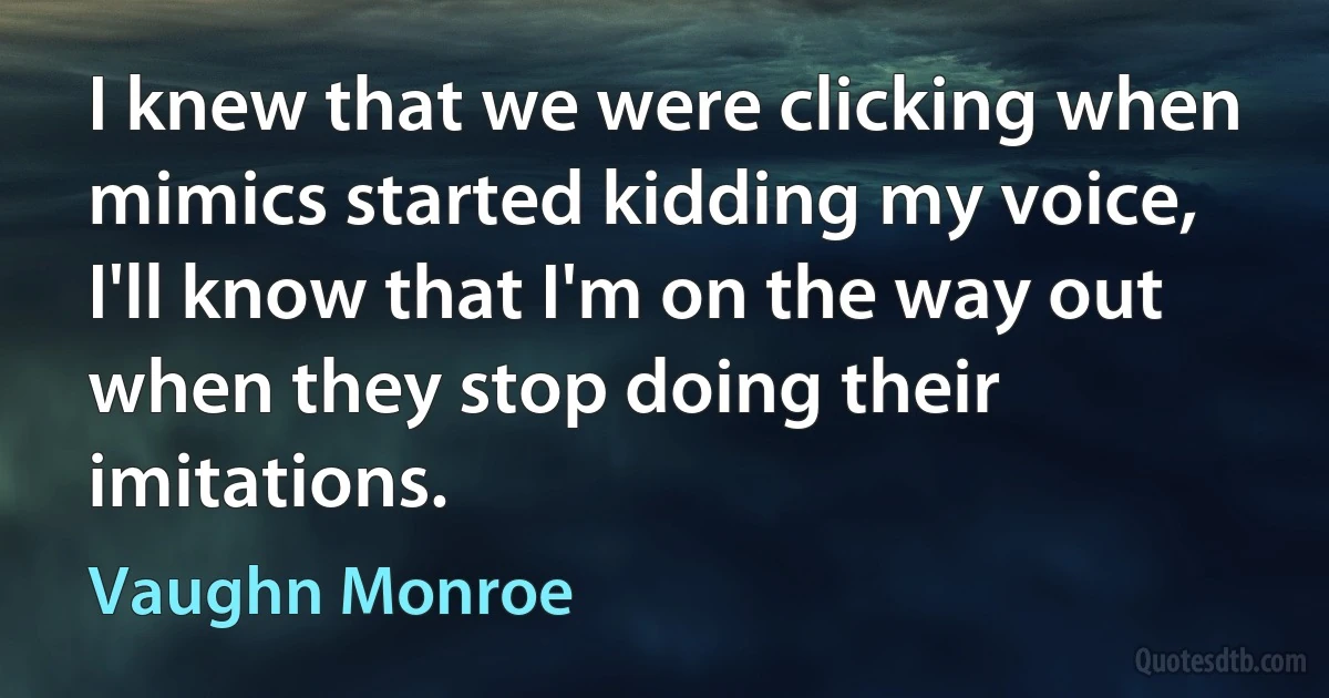 I knew that we were clicking when mimics started kidding my voice, I'll know that I'm on the way out when they stop doing their imitations. (Vaughn Monroe)