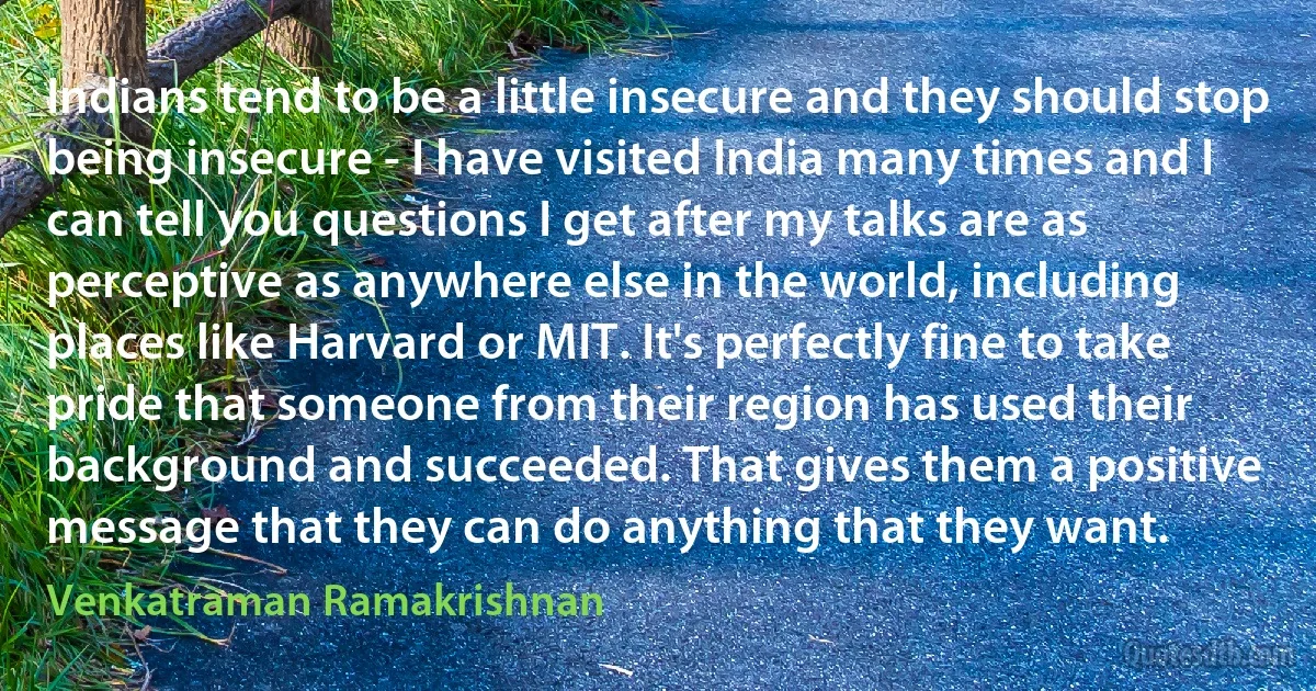 Indians tend to be a little insecure and they should stop being insecure - I have visited India many times and I can tell you questions I get after my talks are as perceptive as anywhere else in the world, including places like Harvard or MIT. It's perfectly fine to take pride that someone from their region has used their background and succeeded. That gives them a positive message that they can do anything that they want. (Venkatraman Ramakrishnan)