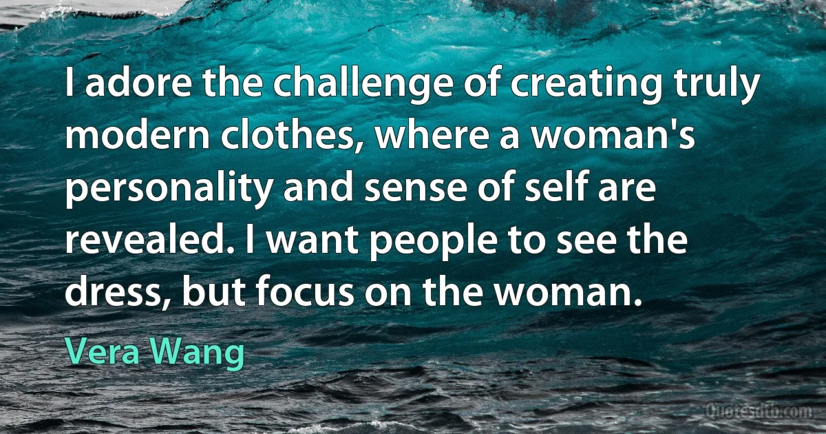 I adore the challenge of creating truly modern clothes, where a woman's personality and sense of self are revealed. I want people to see the dress, but focus on the woman. (Vera Wang)