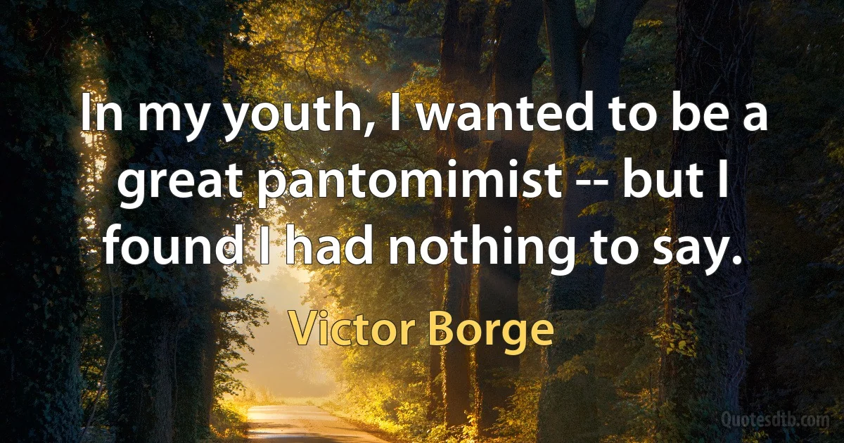 In my youth, I wanted to be a great pantomimist -- but I found I had nothing to say. (Victor Borge)