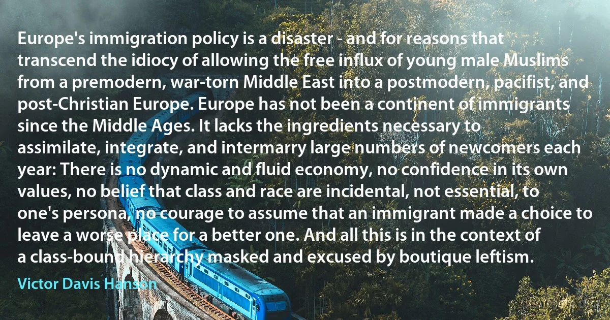 Europe's immigration policy is a disaster - and for reasons that transcend the idiocy of allowing the free influx of young male Muslims from a premodern, war-torn Middle East into a postmodern, pacifist, and post-Christian Europe. Europe has not been a continent of immigrants since the Middle Ages. It lacks the ingredients necessary to assimilate, integrate, and intermarry large numbers of newcomers each year: There is no dynamic and fluid economy, no confidence in its own values, no belief that class and race are incidental, not essential, to one's persona, no courage to assume that an immigrant made a choice to leave a worse place for a better one. And all this is in the context of a class-bound hierarchy masked and excused by boutique leftism. (Victor Davis Hanson)