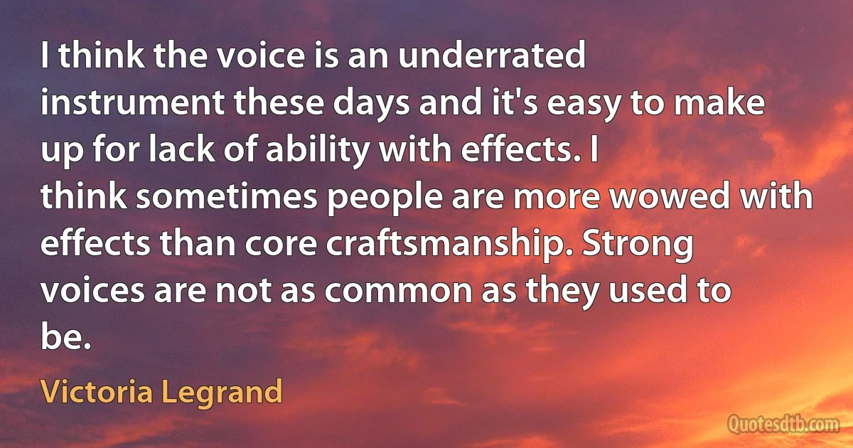 I think the voice is an underrated instrument these days and it's easy to make up for lack of ability with effects. I think sometimes people are more wowed with effects than core craftsmanship. Strong voices are not as common as they used to be. (Victoria Legrand)