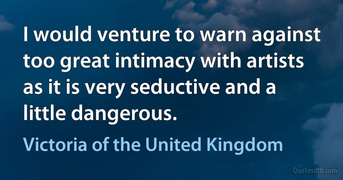 I would venture to warn against too great intimacy with artists as it is very seductive and a little dangerous. (Victoria of the United Kingdom)