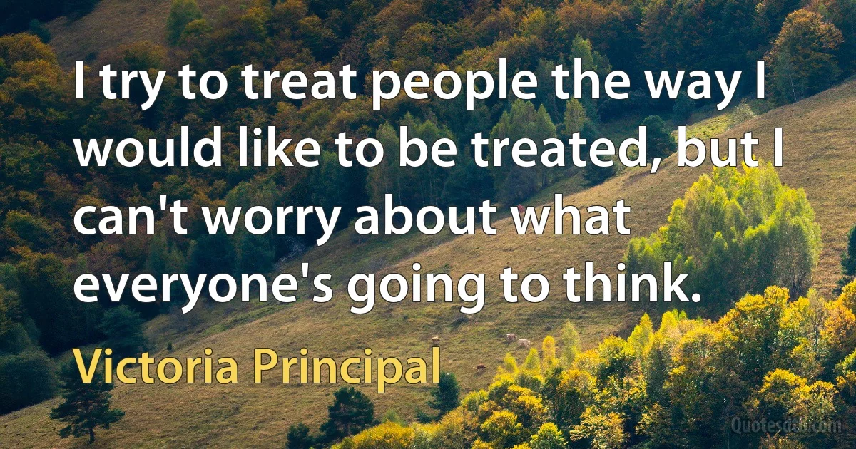 I try to treat people the way I would like to be treated, but I can't worry about what everyone's going to think. (Victoria Principal)