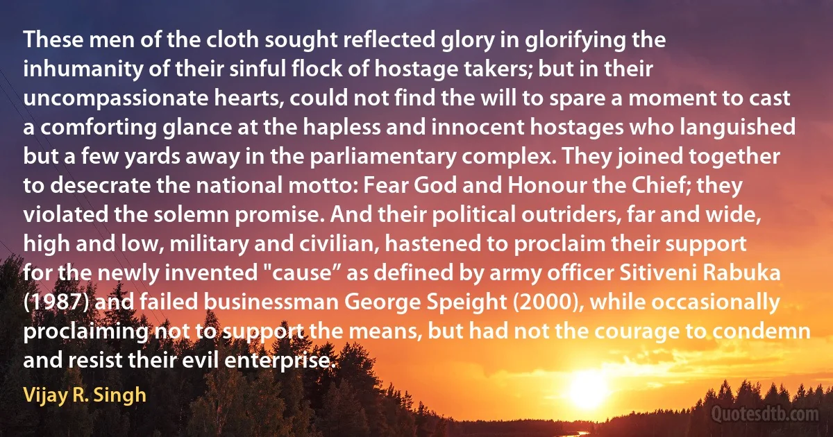 These men of the cloth sought reflected glory in glorifying the inhumanity of their sinful flock of hostage takers; but in their uncompassionate hearts, could not find the will to spare a moment to cast a comforting glance at the hapless and innocent hostages who languished but a few yards away in the parliamentary complex. They joined together to desecrate the national motto: Fear God and Honour the Chief; they violated the solemn promise. And their political outriders, far and wide, high and low, military and civilian, hastened to proclaim their support for the newly invented "cause” as defined by army officer Sitiveni Rabuka (1987) and failed businessman George Speight (2000), while occasionally proclaiming not to support the means, but had not the courage to condemn and resist their evil enterprise. (Vijay R. Singh)