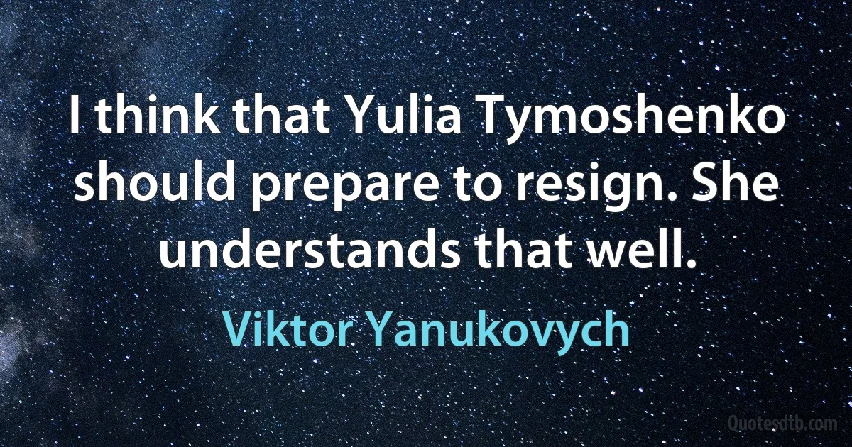 I think that Yulia Tymoshenko should prepare to resign. She understands that well. (Viktor Yanukovych)