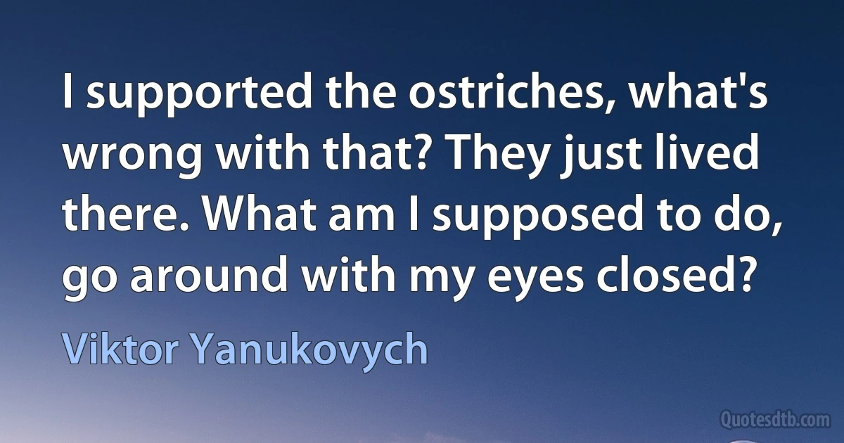 I supported the ostriches, what's wrong with that? They just lived there. What am I supposed to do, go around with my eyes closed? (Viktor Yanukovych)