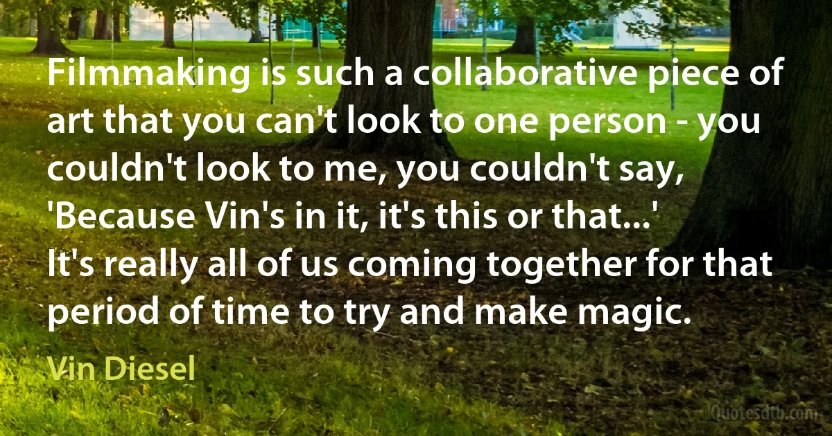 Filmmaking is such a collaborative piece of art that you can't look to one person - you couldn't look to me, you couldn't say, 'Because Vin's in it, it's this or that...' It's really all of us coming together for that period of time to try and make magic. (Vin Diesel)