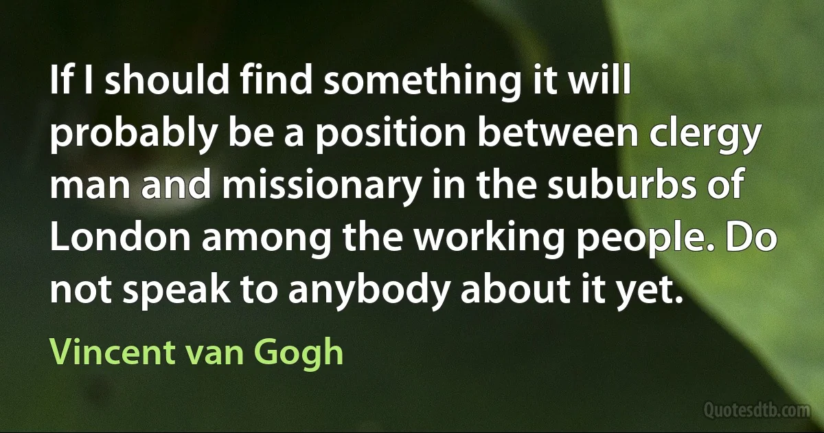 If I should find something it will probably be a position between clergy man and missionary in the suburbs of London among the working people. Do not speak to anybody about it yet. (Vincent van Gogh)